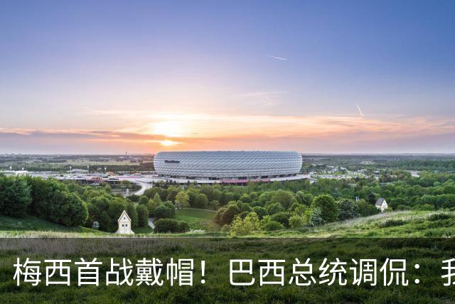 梅西首战戴帽！巴西总统调侃：我曾想要不要为巴西队签下梅西